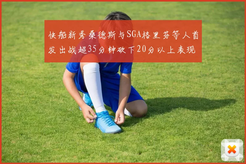 快船新秀桑德斯与SGA格里芬等人首发出战超35分钟砍下20分以上表现亮眼