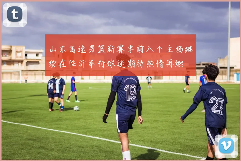 山东高速男篮新赛季前八个主场继续在临沂举行球迷期待热情再燃