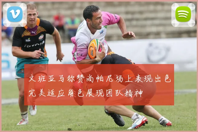 文班亚马称赞尚帕尼场上表现出色完美适应角色展现团队精神