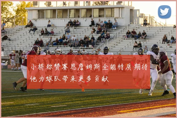 小桥称赞赛恩詹姆斯全能特质期待他为球队带来更多贡献