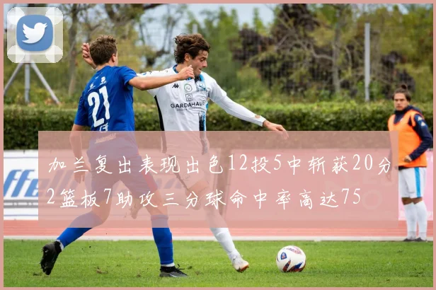 加兰复出表现出色12投5中斩获20分2篮板7助攻三分球命中率高达75