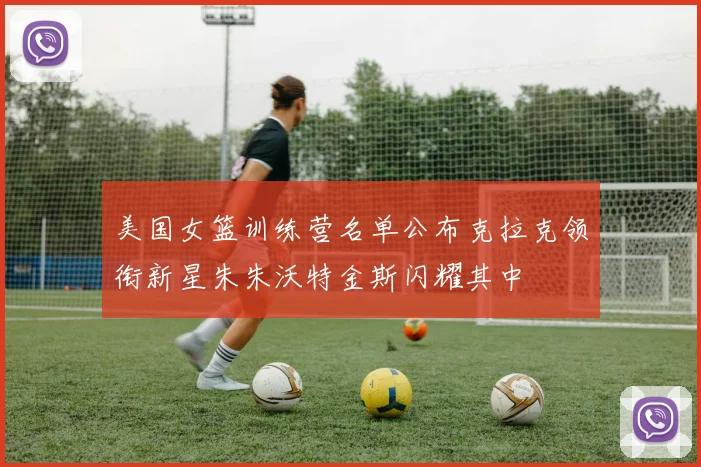 美国女篮训练营名单公布克拉克领衔新星朱朱沃特金斯闪耀其中