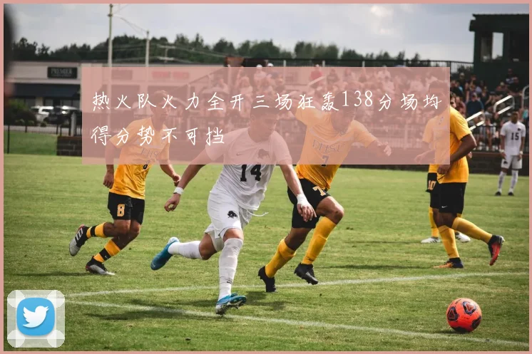 热火队火力全开三场狂轰138分场均得分势不可挡