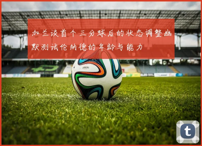 加兰谈首个三分球后的状态调整幽默测试伦纳德的年龄与能力