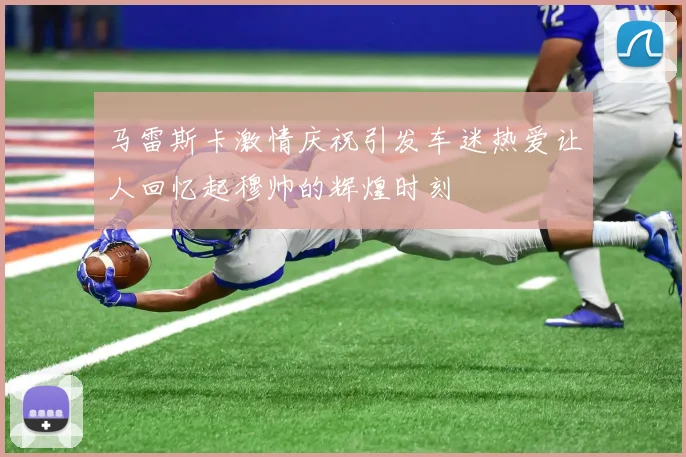 马雷斯卡激情庆祝引发车迷热爱让人回忆起穆帅的辉煌时刻