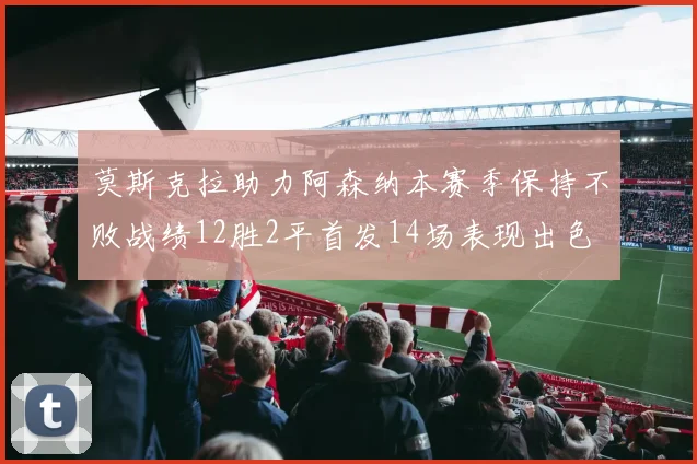 莫斯克拉助力阿森纳本赛季保持不败战绩12胜2平首发14场表现出色