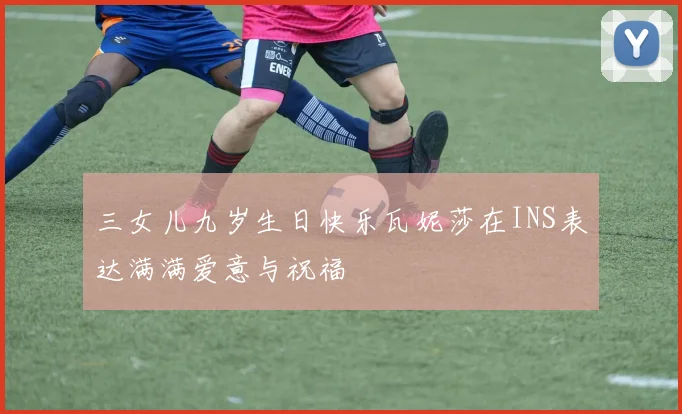 三女儿九岁生日快乐瓦妮莎在INS表达满满爱意与祝福