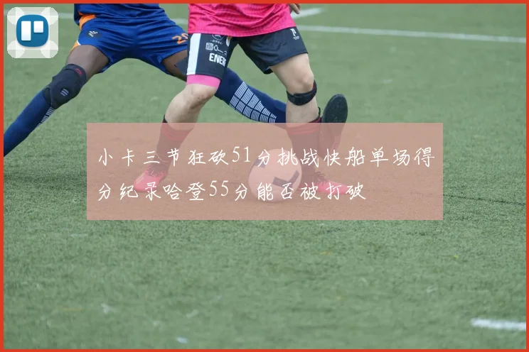 小卡三节狂砍51分挑战快船单场得分纪录哈登55分能否被打破