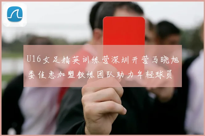 U16女足精英训练营深圳开营马晓旭娄佳惠加盟教练团队助力年轻球员成长