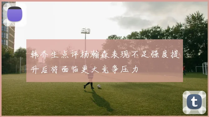 韩乔生点评杨瀚森表现不足强度提升后将面临更大竞争压力