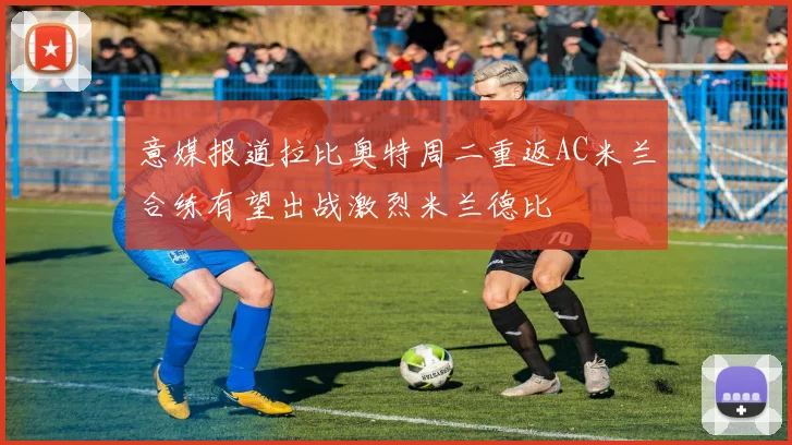 意媒报道拉比奥特周二重返AC米兰合练有望出战激烈米兰德比