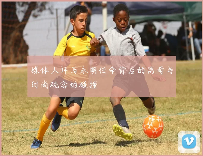 媒体人评马永明任命背后的离奇与时尚观念的碰撞